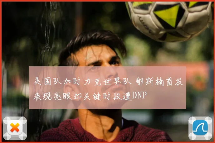 美国队加时力克世界队 郇斯楠首发表现亮眼却关键时段遭DNP