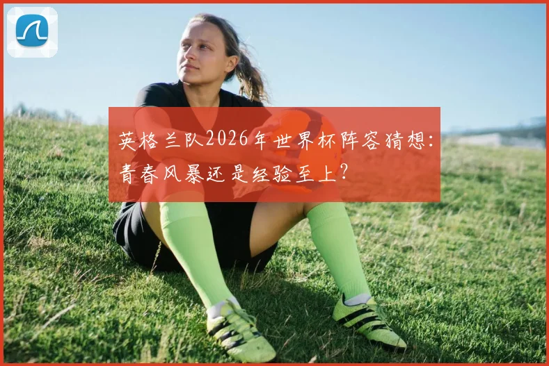 英格兰队2026年世界杯阵容猜想：青春风暴还是经验至上？