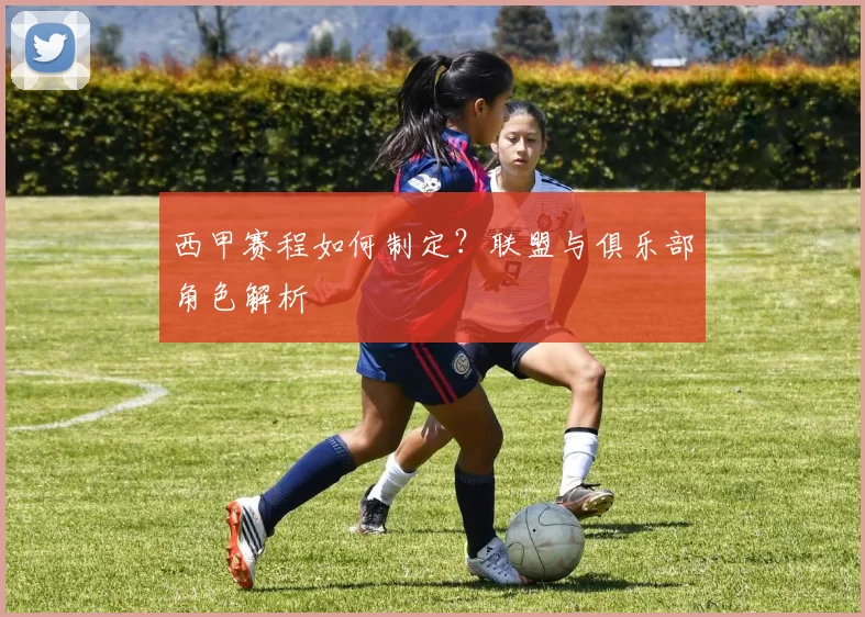 西甲赛程如何制定?联盟与俱乐部角色解析