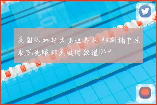 美国队加时力克世界队 郇斯楠首发表现亮眼却关键时段遭DNP